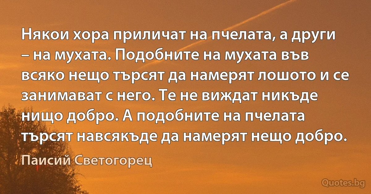 Някои хора приличат на пчелата, а други – на мухата. Подобните на мухата във всяко нещо търсят да намерят лошото и се занимават с него. Те не виждат никъде нищо добро. А подобните на пчелата търсят навсякъде да намерят нещо добро. (Паисий Светогорец)