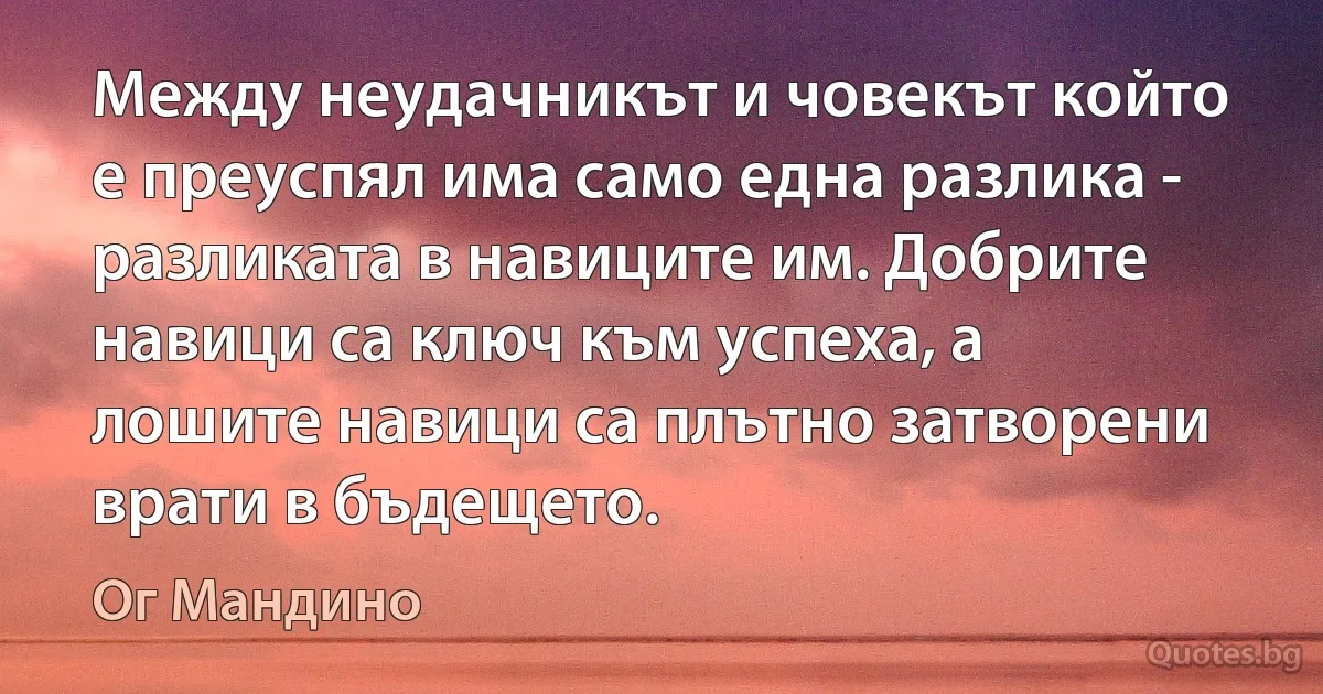 Между неудачникът и човекът който е преуспял има само една разлика - разликата в навиците им. Добрите навици са ключ към успеха, а лошите навици са плътно затворени врати в бъдещето. (Ог Мандино)