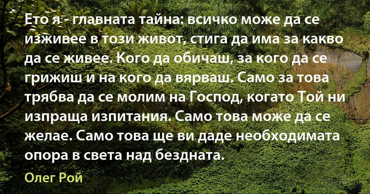 Ето я - главната тайна: всичко може да се изживее в този живот, стига да има за какво да се живее. Кого да обичаш, за кого да се грижиш и на кого да вярваш. Само за това трябва да се молим на Господ, когато Той ни изпраща изпитания. Само това може да се желае. Само това ще ви даде необходимата опора в света над бездната. (Олег Рой)