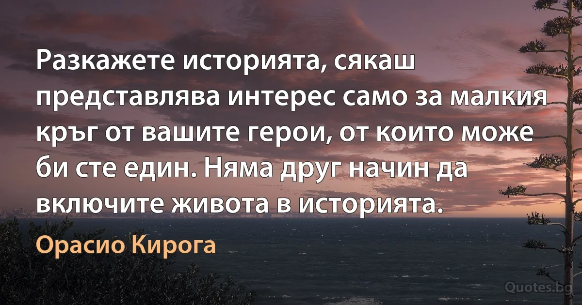 Разкажете историята, сякаш представлява интерес само за малкия кръг от вашите герои, от които може би сте един. Няма друг начин да включите живота в историята. (Орасио Кирога)