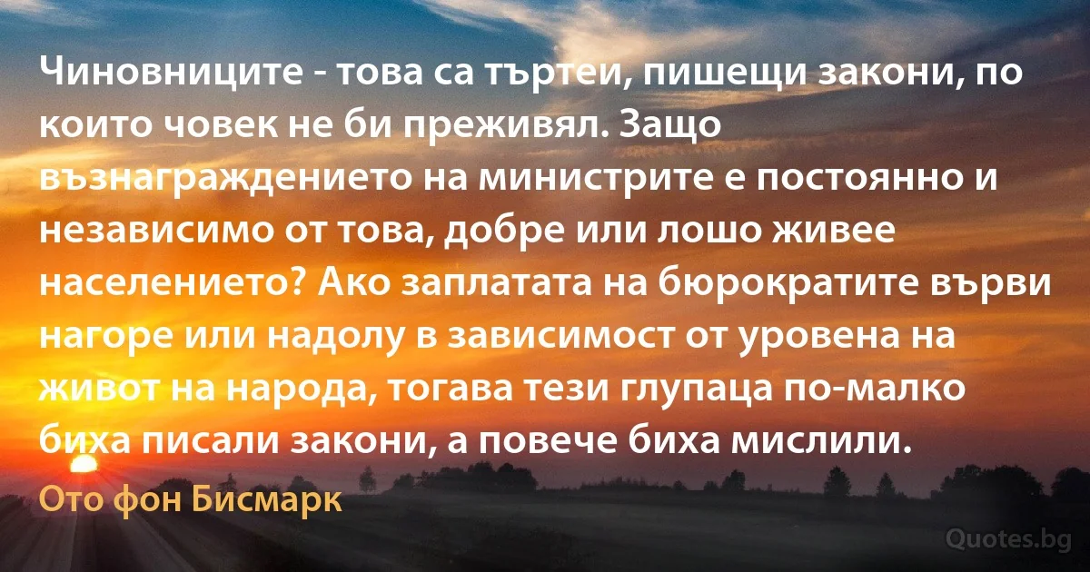 Чиновниците - това са търтеи, пишещи закони, по които човек не би преживял. Защо възнаграждението на министрите е постоянно и независимо от това, добре или лошо живее населението? Ако заплатата на бюрократите върви нагоре или надолу в зависимост от уровена на живот на народа, тогава тези глупаца по-малко биха писали закони, а повече биха мислили. (Ото фон Бисмарк)