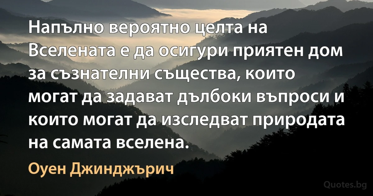 Напълно вероятно целта на Вселената е да осигури приятен дом за съзнателни същества, които могат да задават дълбоки въпроси и които могат да изследват природата на самата вселена. (Оуен Джинджърич)