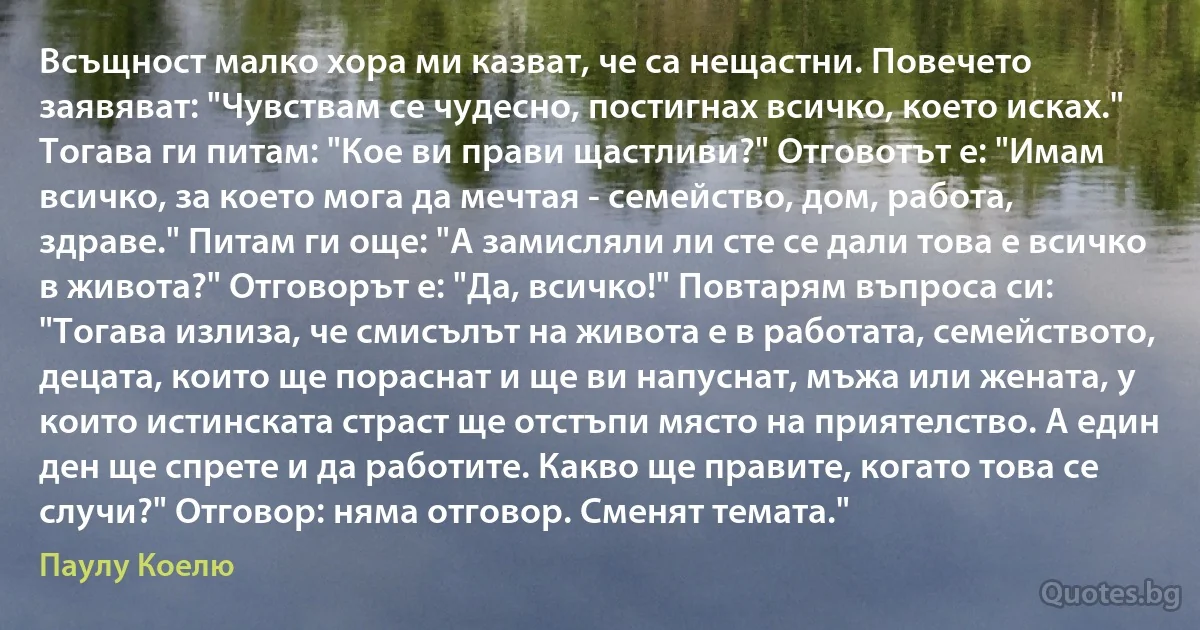 Всъщност малко хора ми казват, че са нещастни. Повечето заявяват: "Чувствам се чудесно, постигнах всичко, което исках." Тогава ги питам: "Кое ви прави щастливи?" Отговотът е: "Имам всичко, за което мога да мечтая - семейство, дом, работа, здраве." Питам ги още: "А замисляли ли сте се дали това е всичко в живота?" Отговорът е: "Да, всичко!" Повтарям въпроса си: "Тогава излиза, че смисълът на живота е в работата, семейството, децата, които ще пораснат и ще ви напуснат, мъжа или жената, у които истинската страст ще отстъпи място на приятелство. А един ден ще спрете и да работите. Какво ще правите, когато това се случи?" Отговор: няма отговор. Сменят темата." (Паулу Коелю)