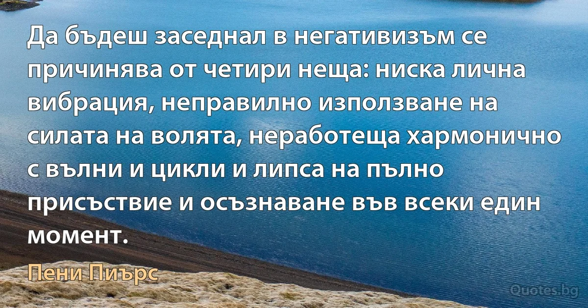 Да бъдеш заседнал в негативизъм се причинява от четири неща: ниска лична вибрация, неправилно използване на силата на волята, неработеща хармонично с вълни и цикли и липса на пълно присъствие и осъзнаване във всеки един момент. (Пени Пиърс)