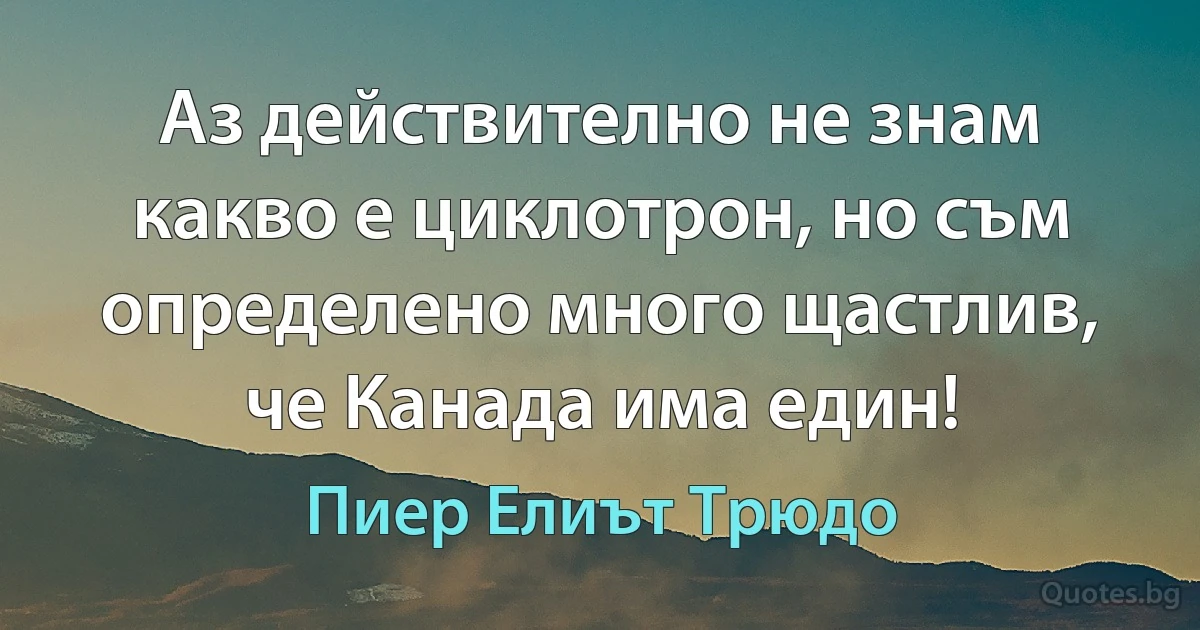 Аз действително не знам какво е циклотрон, но съм определено много щастлив, че Канада има един! (Пиер Елиът Трюдо)