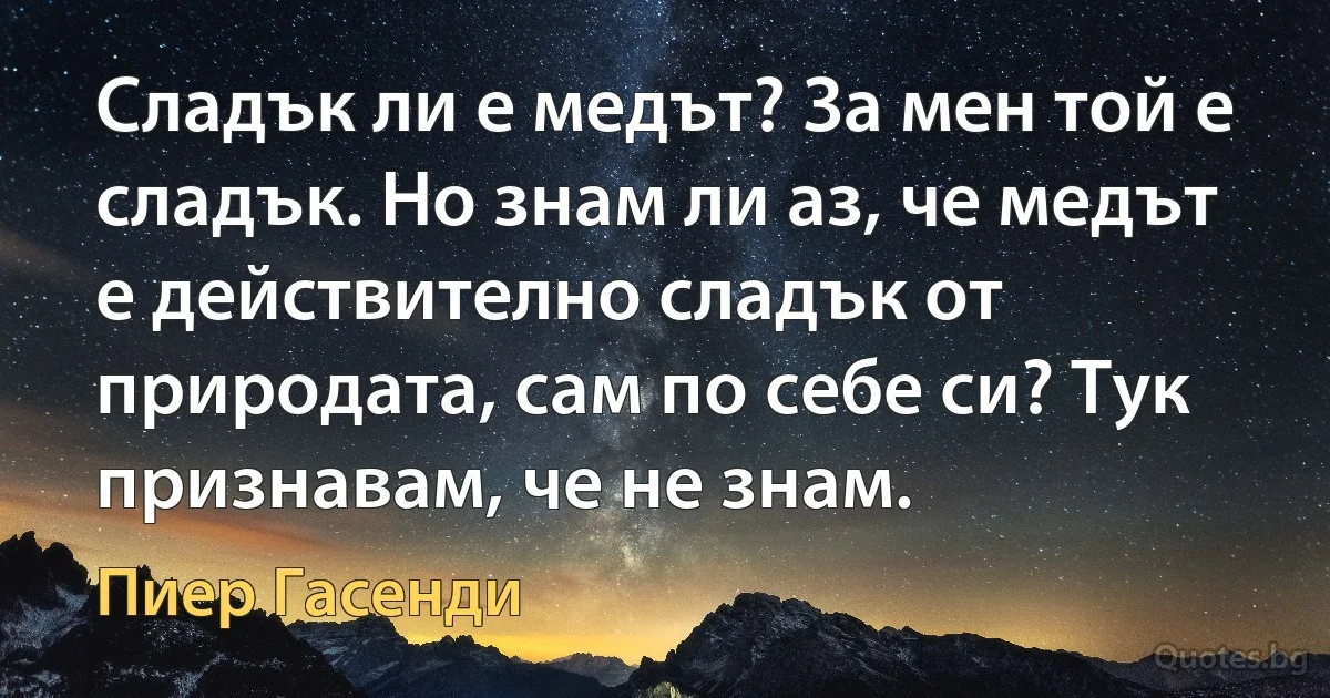 Сладък ли е медът? За мен той е сладък. Но знам ли аз, че медът е действително сладък от природата, сам по себе си? Тук признавам, че не знам. (Пиер Гасенди)