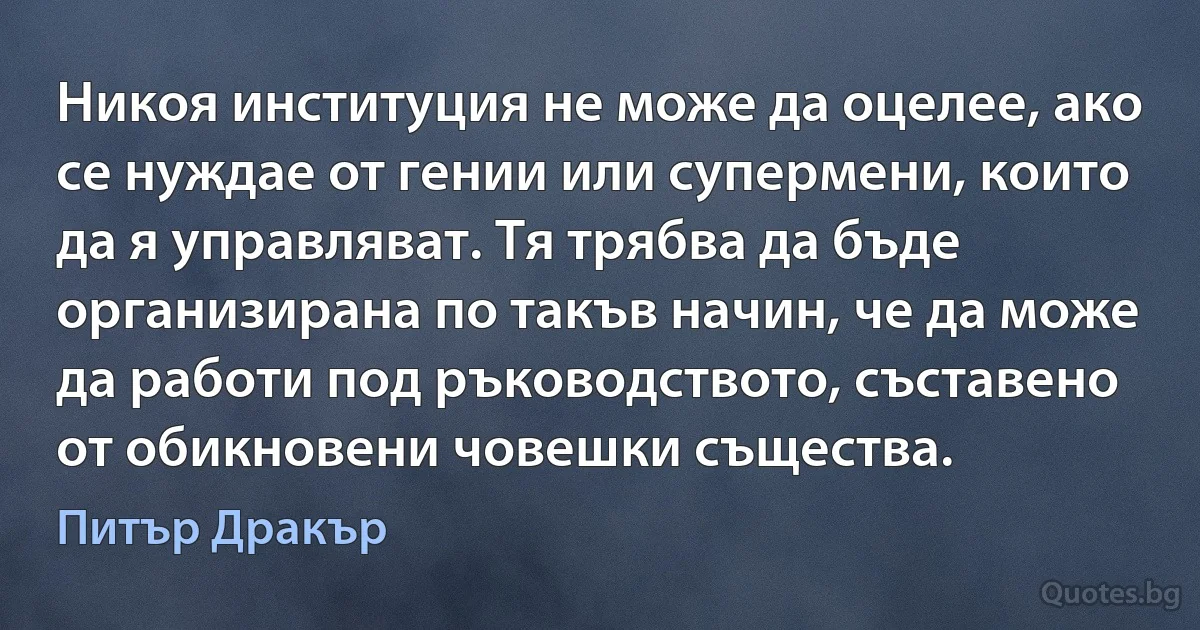 Никоя институция не може да оцелее, ако се нуждае от гении или супермени, които да я управляват. Тя трябва да бъде организирана по такъв начин, че да може да работи под ръководството, съставено от обикновени човешки същества. (Питър Дракър)