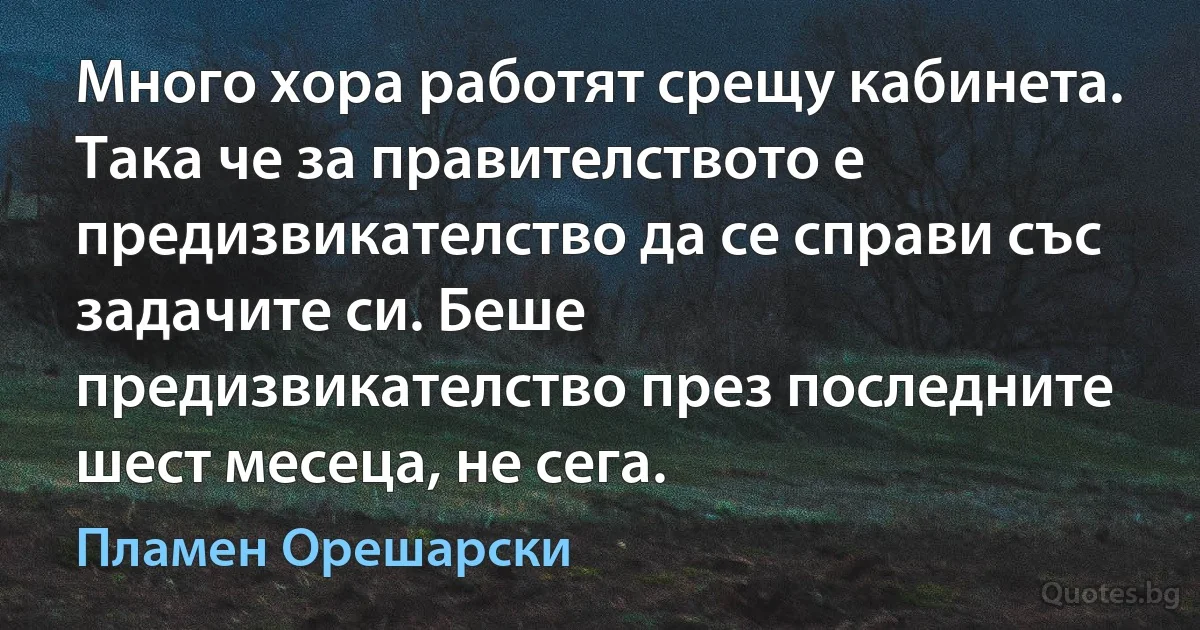 Много хора работят срещу кабинета. Така че за правителството е предизвикателство да се справи със задачите си. Беше предизвикателство през последните шест месеца, не сега. (Пламен Орешарски)