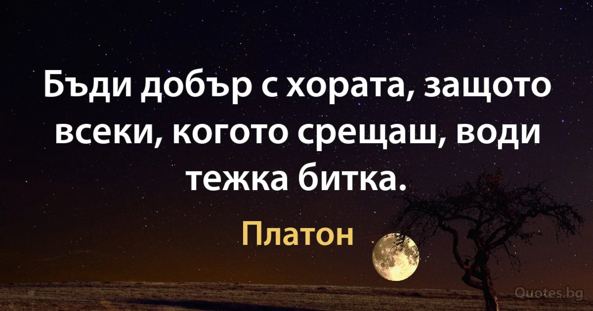 Бъди добър с хората, защото всеки, когото срещаш, води тежка битка. (Платон)