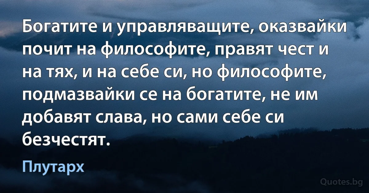 Богатите и управляващите, оказвайки почит на философите, правят чест и на тях, и на себе си, но философите, подмазвайки се на богатите, не им добавят слава, но сами себе си безчестят. (Плутарх)