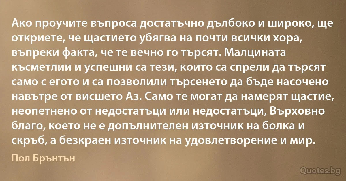 Ако проучите въпроса достатъчно дълбоко и широко, ще откриете, че щастието убягва на почти всички хора, въпреки факта, че те вечно го търсят. Малцината късметлии и успешни са тези, които са спрели да търсят само с егото и са позволили търсенето да бъде насочено навътре от висшето Аз. Само те могат да намерят щастие, неопетнено от недостатъци или недостатъци, Върховно благо, което не е допълнителен източник на болка и скръб, а безкраен източник на удовлетворение и мир. (Пол Брънтън)