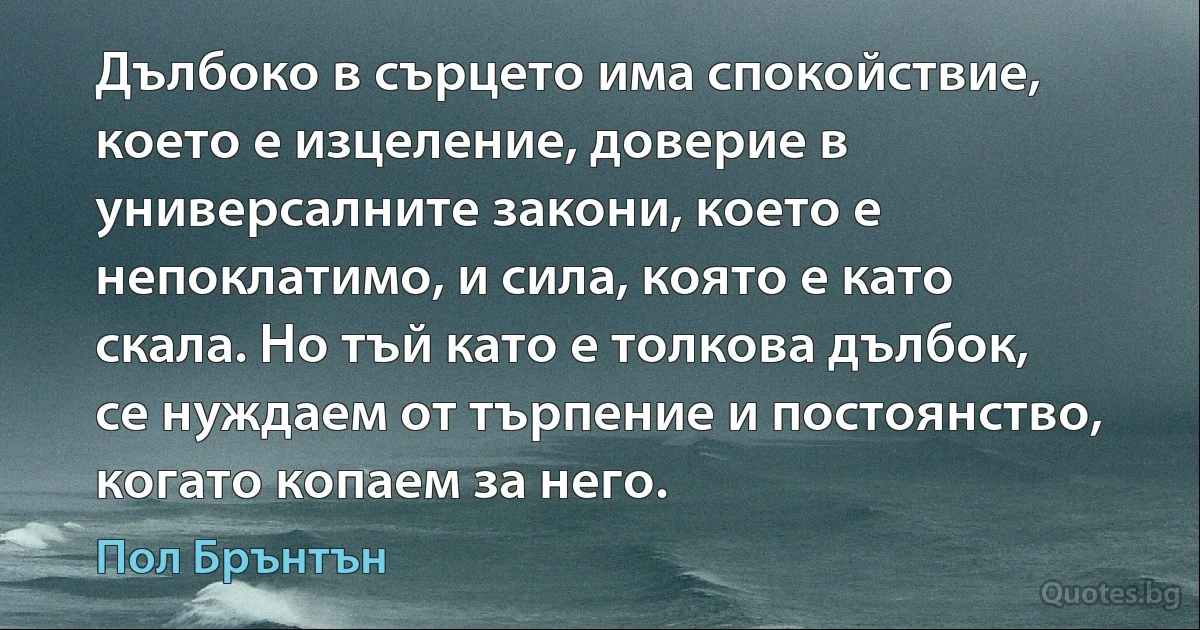 Дълбоко в сърцето има спокойствие, което е изцеление, доверие в универсалните закони, което е непоклатимо, и сила, която е като скала. Но тъй като е толкова дълбок, се нуждаем от търпение и постоянство, когато копаем за него. (Пол Брънтън)