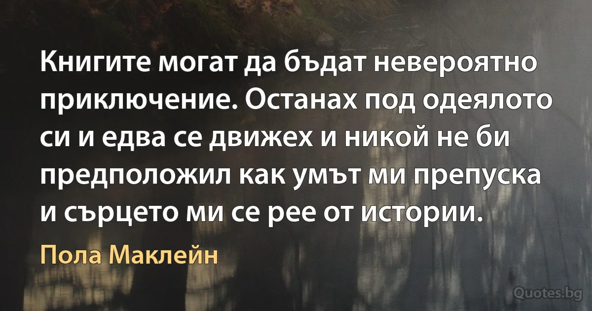 Книгите могат да бъдат невероятно приключение. Останах под одеялото си и едва се движех и никой не би предположил как умът ми препуска и сърцето ми се рее от истории. (Пола Маклейн)