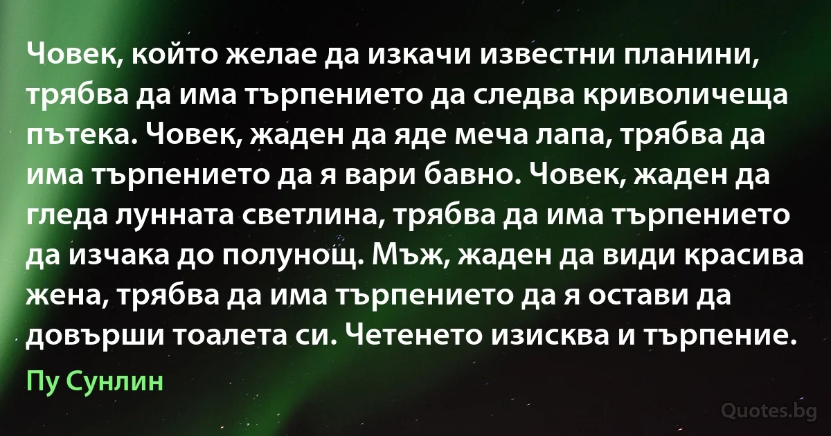 Човек, който желае да изкачи известни планини, трябва да има търпението да следва криволичеща пътека. Човек, жаден да яде меча лапа, трябва да има търпението да я вари бавно. Човек, жаден да гледа лунната светлина, трябва да има търпението да изчака до полунощ. Мъж, жаден да види красива жена, трябва да има търпението да я остави да довърши тоалета си. Четенето изисква и търпение. (Пу Сунлин)