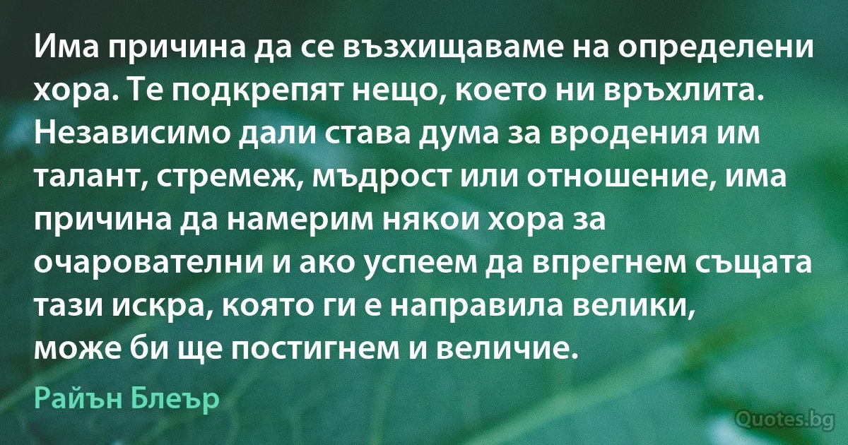 Има причина да се възхищаваме на определени хора. Те подкрепят нещо, което ни връхлита. Независимо дали става дума за вродения им талант, стремеж, мъдрост или отношение, има причина да намерим някои хора за очарователни и ако успеем да впрегнем същата тази искра, която ги е направила велики, може би ще постигнем и величие. (Райън Блеър)