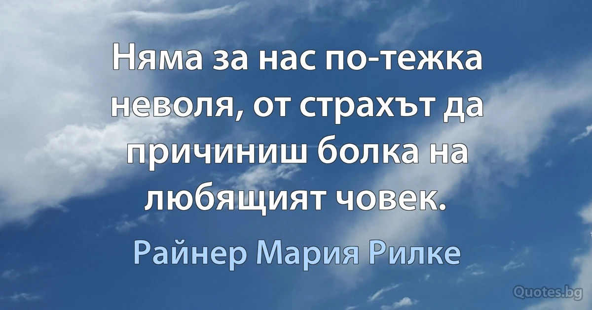 Няма за нас по-тежка неволя, от страхът да причиниш болка на любящият човек. (Райнер Мария Рилке)