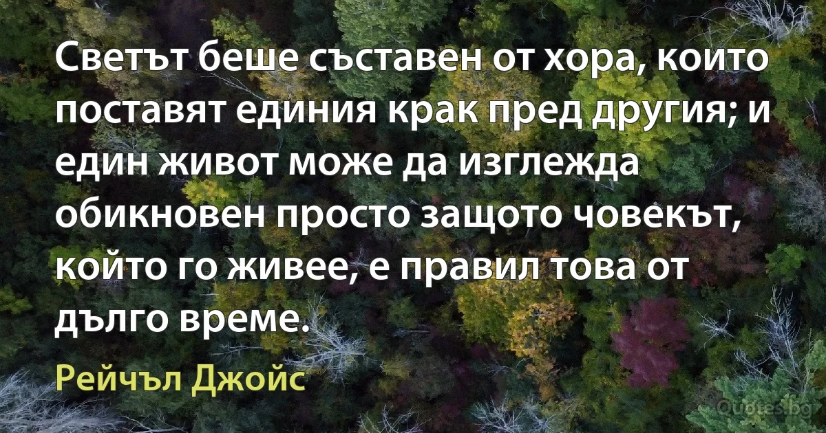 Светът беше съставен от хора, които поставят единия крак пред другия; и един живот може да изглежда обикновен просто защото човекът, който го живее, е правил това от дълго време. (Рейчъл Джойс)