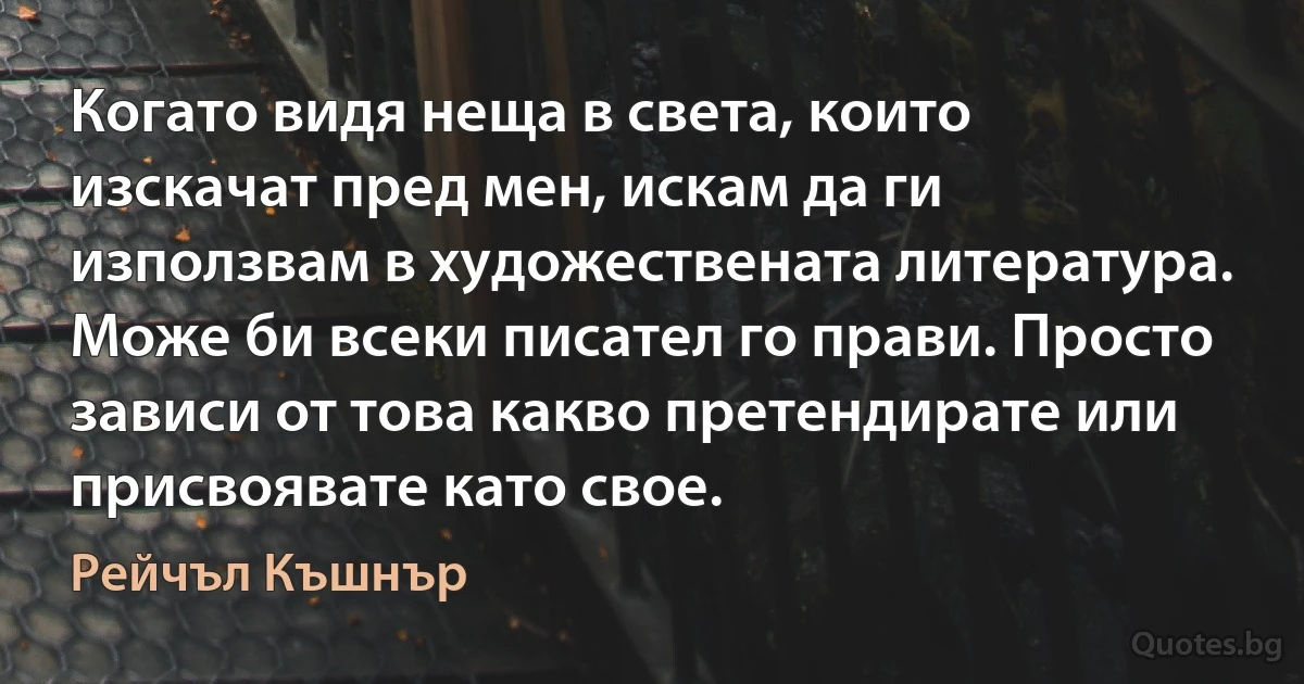 Когато видя неща в света, които изскачат пред мен, искам да ги използвам в художествената литература. Може би всеки писател го прави. Просто зависи от това какво претендирате или присвоявате като свое. (Рейчъл Къшнър)