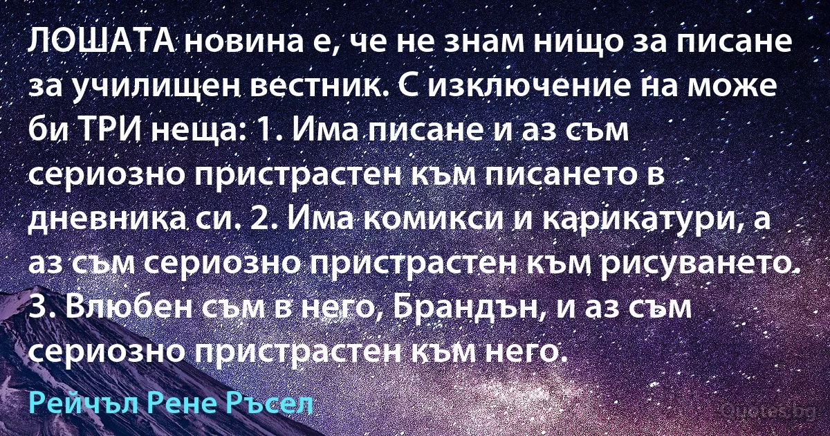 ЛОШАТА новина е, че не знам нищо за писане за училищен вестник. С изключение на може би ТРИ неща: 1. Има писане и аз съм сериозно пристрастен към писането в дневника си. 2. Има комикси и карикатури, а аз съм сериозно пристрастен към рисуването. 3. Влюбен съм в него, Брандън, и аз съм сериозно пристрастен към него. (Рейчъл Рене Ръсел)