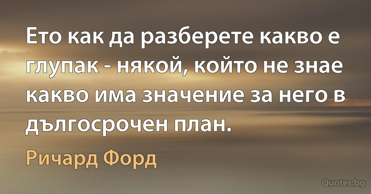 Ето как да разберете какво е глупак - някой, който не знае какво има значение за него в дългосрочен план. (Ричард Форд)