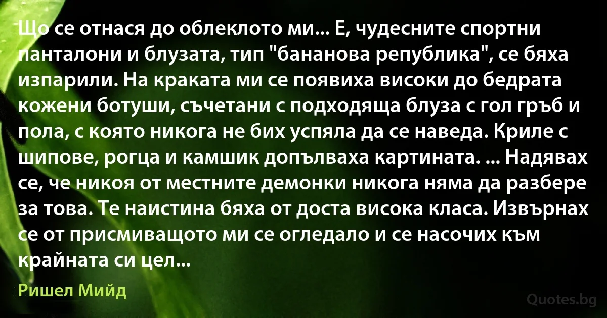 Що се отнася до облеклото ми... Е, чудесните спортни панталони и блузата, тип "бананова република", се бяха изпарили. На краката ми се появиха високи до бедрата кожени ботуши, съчетани с подходяща блуза с гол гръб и пола, с която никога не бих успяла да се наведа. Криле с шипове, рогца и камшик допълваха картината. ... Надявах се, че никоя от местните демонки никога няма да разбере за това. Те наистина бяха от доста висока класа. Извърнах се от присмиващото ми се огледало и се насочих към крайната си цел... (Ришел Мийд)