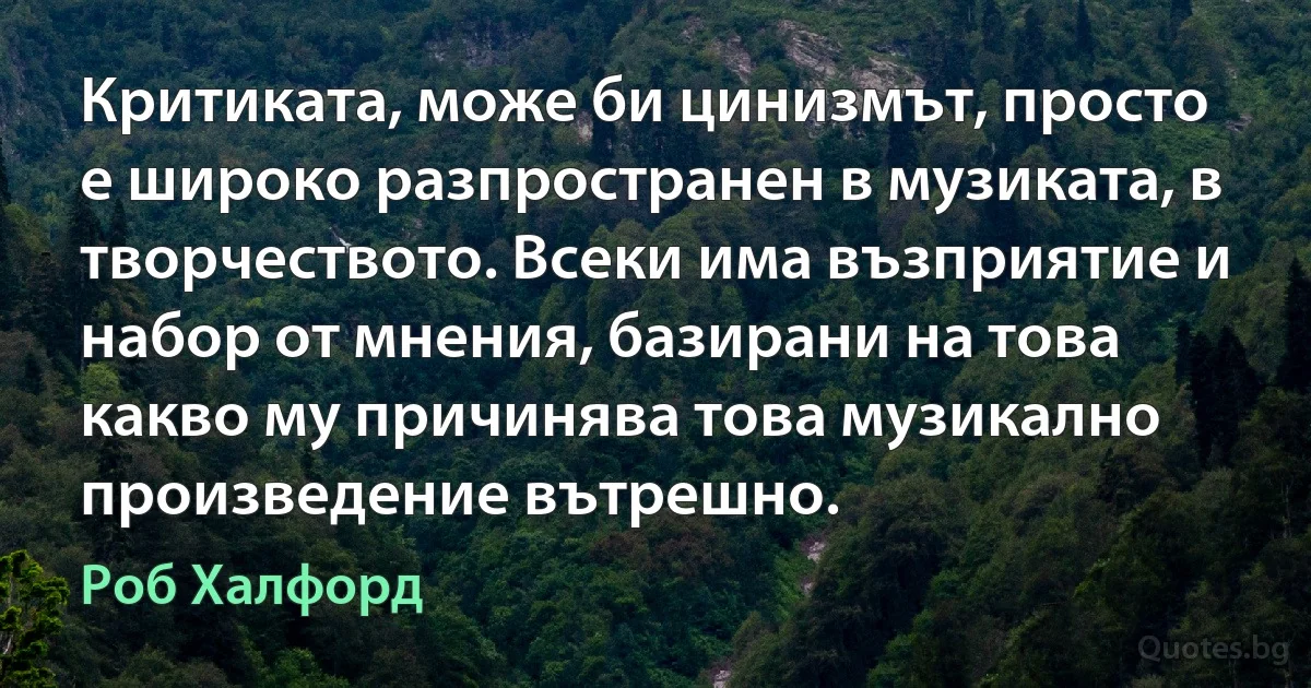 Критиката, може би цинизмът, просто е широко разпространен в музиката, в творчеството. Всеки има възприятие и набор от мнения, базирани на това какво му причинява това музикално произведение вътрешно. (Роб Халфорд)