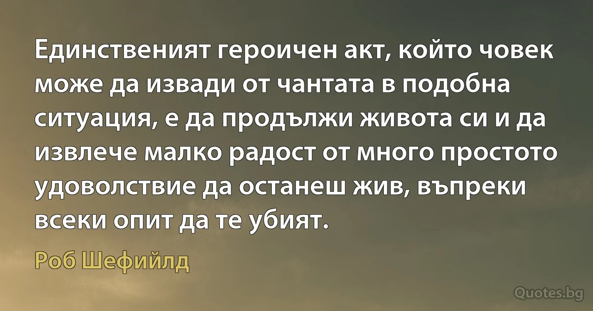 Единственият героичен акт, който човек може да извади от чантата в подобна ситуация, е да продължи живота си и да извлече малко радост от много простото удоволствие да останеш жив, въпреки всеки опит да те убият. (Роб Шефийлд)