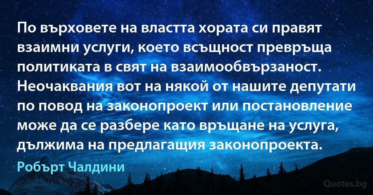 По върховете на властта хората си правят взаимни услуги, което всъщност превръща политиката в свят на взаимообвързаност. Неочаквания вот на някой от нашите депутати по повод на законопроект или постановление може да се разбере като връщане на услуга, дължима на предлагащия законопроекта. (Робърт Чалдини)