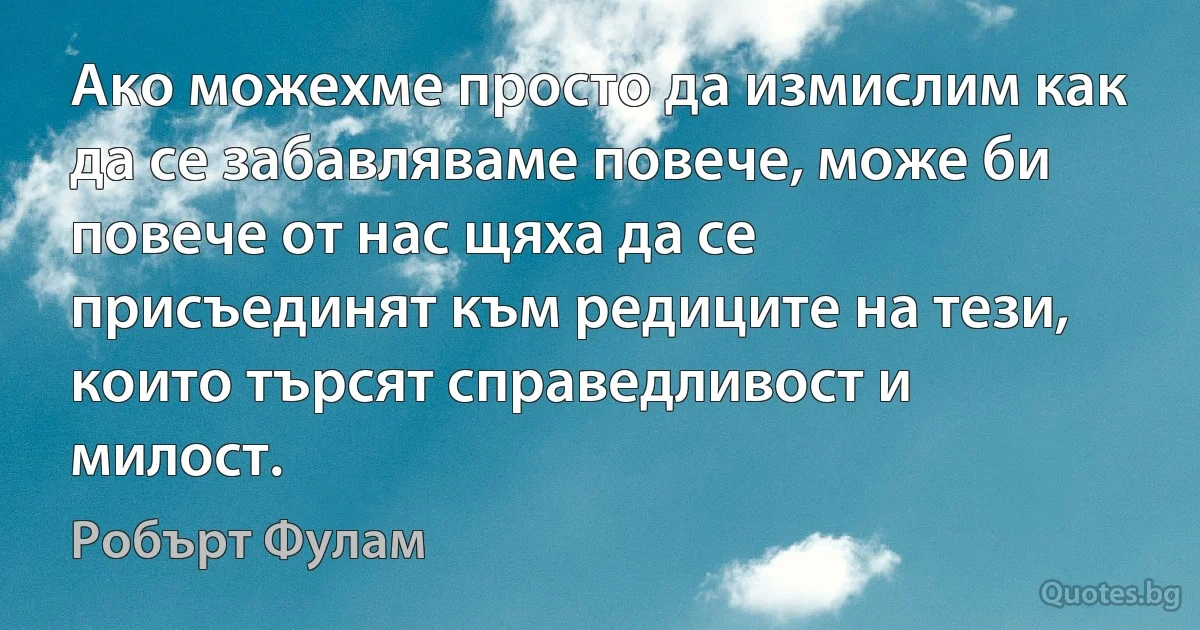 Ако можехме просто да измислим как да се забавляваме повече, може би повече от нас щяха да се присъединят към редиците на тези, които търсят справедливост и милост. (Робърт Фулам)