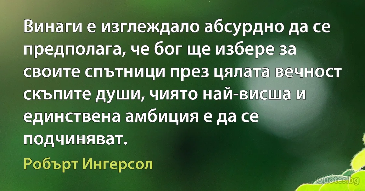 Винаги е изглеждало абсурдно да се предполага, че бог ще избере за своите спътници през цялата вечност скъпите души, чиято най-висша и единствена амбиция е да се подчиняват. (Робърт Ингерсол)