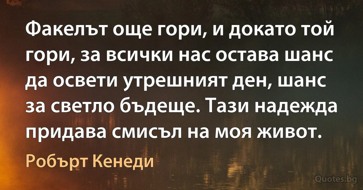 Факелът още гори, и докато той гори, за всички нас остава шанс да освети утрешният ден, шанс за светло бъдеще. Тази надежда придава смисъл на моя живот. (Робърт Кенеди)