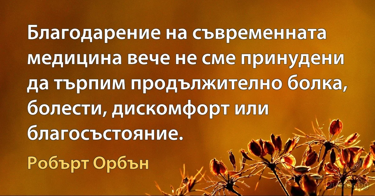 Благодарение на съвременната медицина вече не сме принудени да търпим продължително болка, болести, дискомфорт или благосъстояние. (Робърт Орбън)