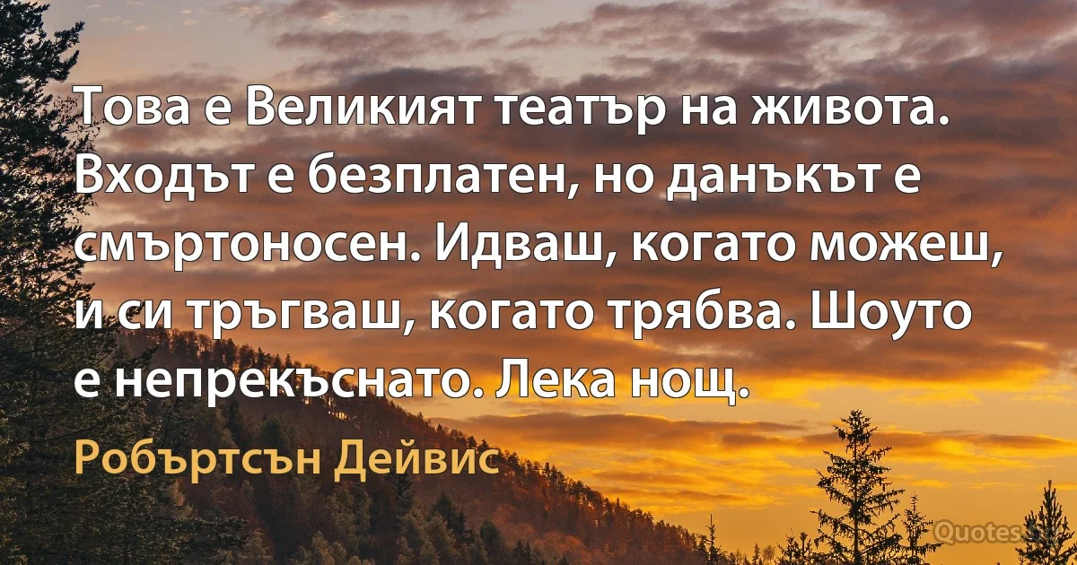 Това е Великият театър на живота. Входът е безплатен, но данъкът е смъртоносен. Идваш, когато можеш, и си тръгваш, когато трябва. Шоуто е непрекъснато. Лека нощ. (Робъртсън Дейвис)