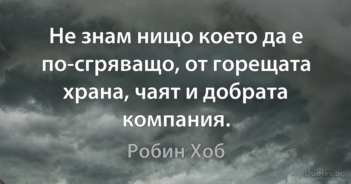 Не знам нищо което да е по-сгряващо, от горещата храна, чаят и добрата компания. (Робин Хоб)