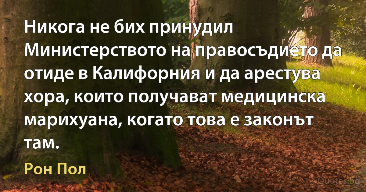 Никога не бих принудил Министерството на правосъдието да отиде в Калифорния и да арестува хора, които получават медицинска марихуана, когато това е законът там. (Рон Пол)