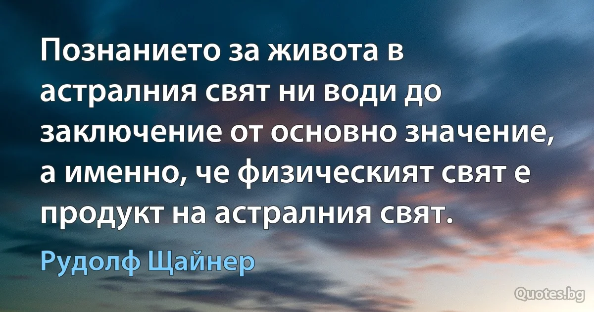 Познанието за живота в астралния свят ни води до заключение от основно значение, а именно, че физическият свят е продукт на астралния свят. (Рудолф Щайнер)