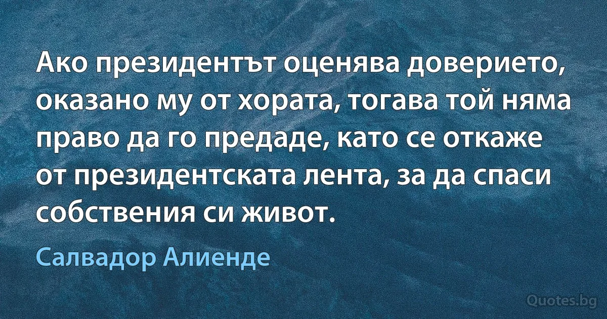 Ако президентът оценява доверието, оказано му от хората, тогава той няма право да го предаде, като се откаже от президентската лента, за да спаси собствения си живот. (Салвадор Алиенде)