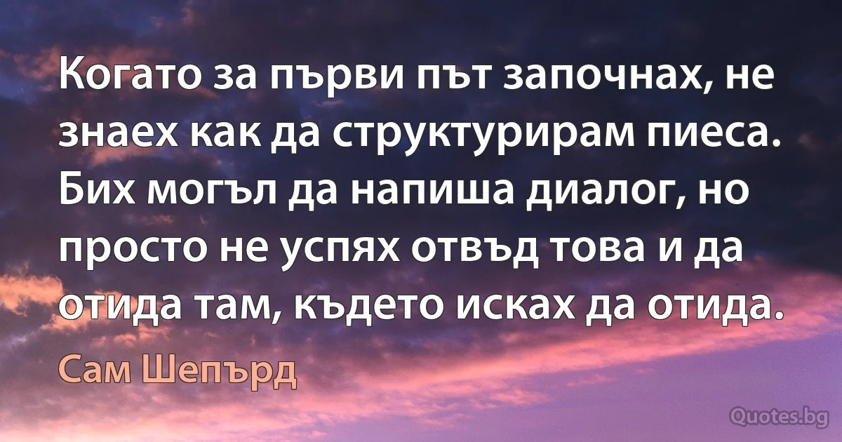 Когато за първи път започнах, не знаех как да структурирам пиеса. Бих могъл да напиша диалог, но просто не успях отвъд това и да отида там, където исках да отида. (Сам Шепърд)