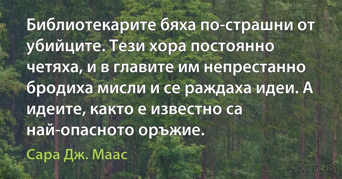 Библиотекарите бяха по-страшни от убийците. Тези хора постоянно четяха, и в главите им непрестанно бродиха мисли и се раждаха идеи. А идеите, както е известно са най-опасното оръжие. (Сара Дж. Маас)