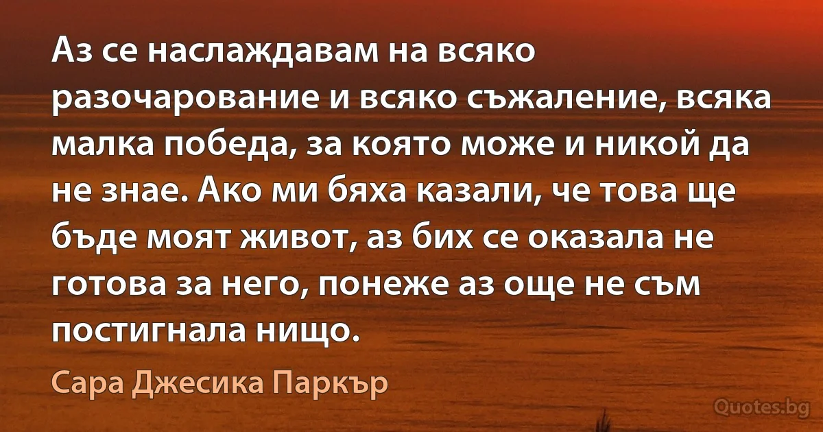 Аз се наслаждавам на всяко разочарование и всяко съжаление, всяка малка победа, за която може и никой да не знае. Ако ми бяха казали, че това ще бъде моят живот, аз бих се оказала не готова за него, понеже аз още не съм постигнала нищо. (Сара Джесика Паркър)