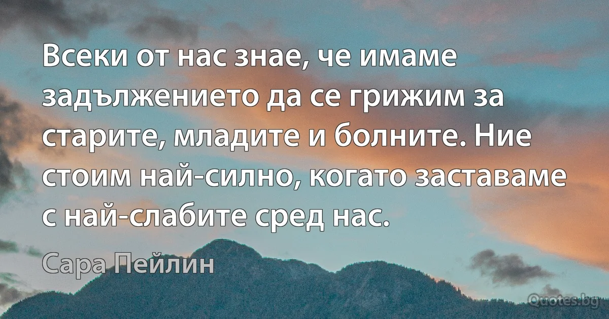 Всеки от нас знае, че имаме задължението да се грижим за старите, младите и болните. Ние стоим най-силно, когато заставаме с най-слабите сред нас. (Сара Пейлин)