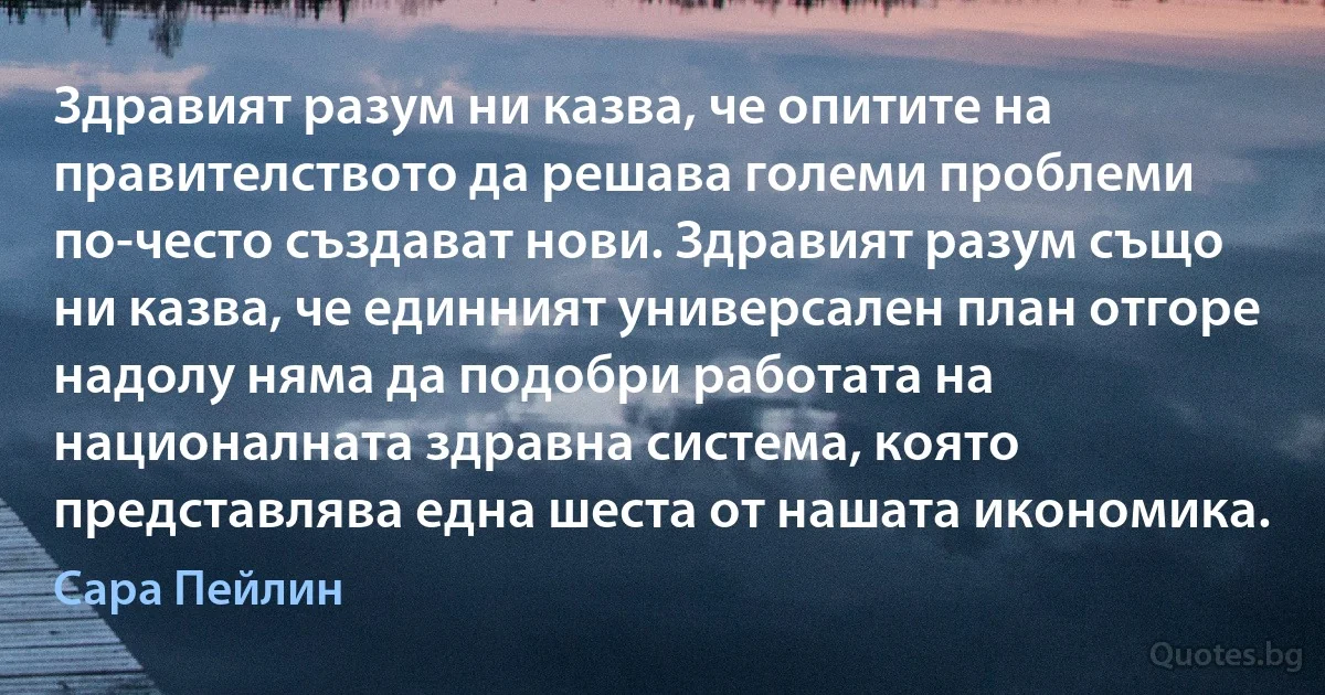 Здравият разум ни казва, че опитите на правителството да решава големи проблеми по-често създават нови. Здравият разум също ни казва, че единният универсален план отгоре надолу няма да подобри работата на националната здравна система, която представлява една шеста от нашата икономика. (Сара Пейлин)