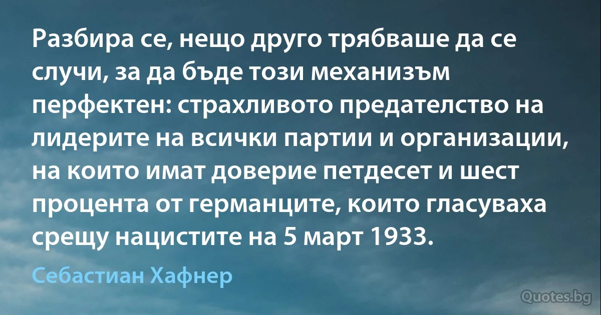 Разбира се, нещо друго трябваше да се случи, за да бъде този механизъм перфектен: страхливото предателство на лидерите на всички партии и организации, на които имат доверие петдесет и шест процента от германците, които гласуваха срещу нацистите на 5 март 1933. (Себастиан Хафнер)