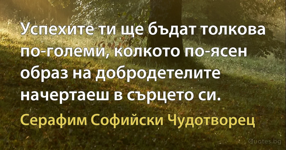 Успехите ти ще бъдат толкова по-големи, колкото по-ясен образ на добродетелите начертаеш в сърцето си. (Серафим Софийски Чудотворец)