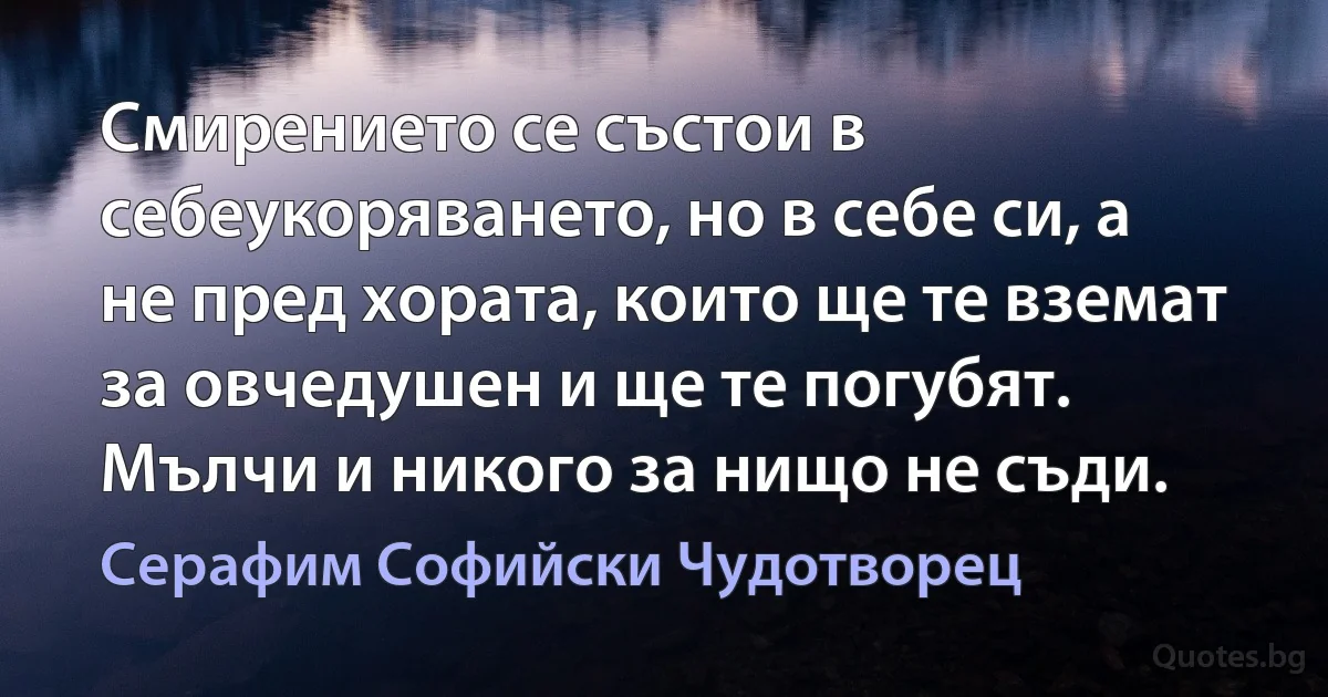 Смирението се състои в себеукоряването, но в себе си, а не пред хората, които ще те вземат за овчедушен и ще те погубят. Мълчи и никого за нищо не съди. (Серафим Софийски Чудотворец)