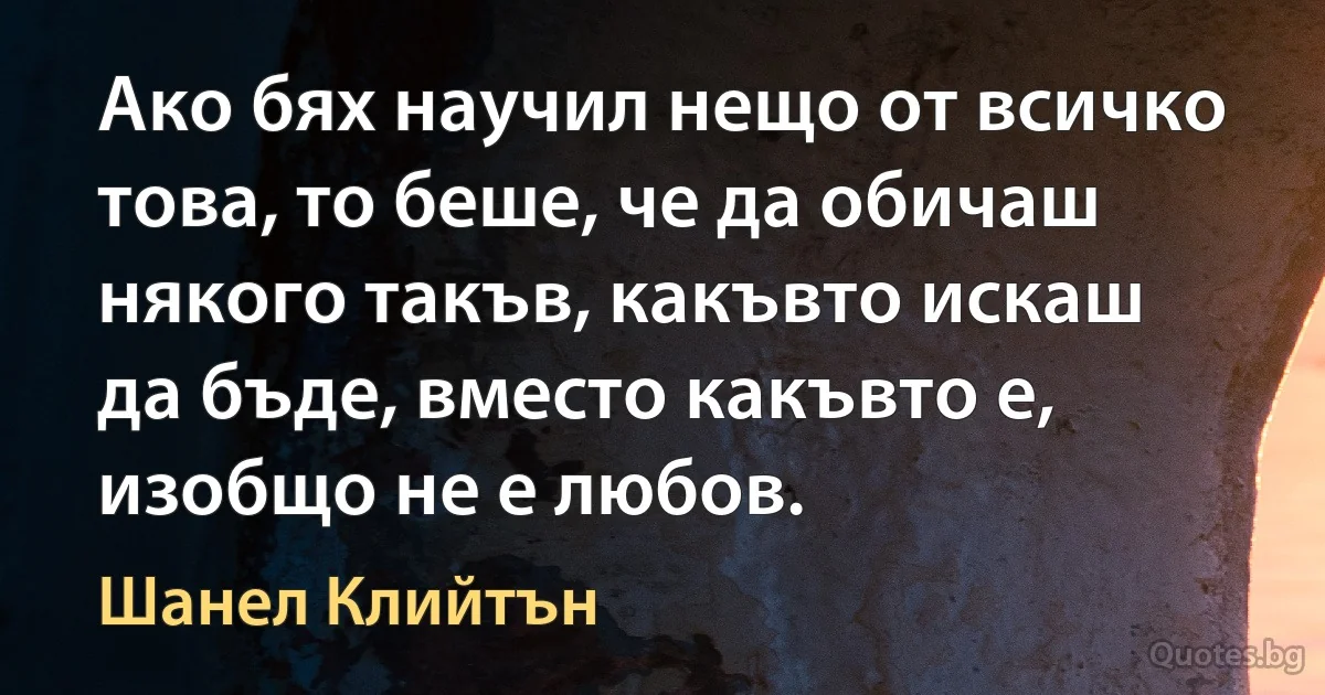 Ако бях научил нещо от всичко това, то беше, че да обичаш някого такъв, какъвто искаш да бъде, вместо какъвто е, изобщо не е любов. (Шанел Клийтън)