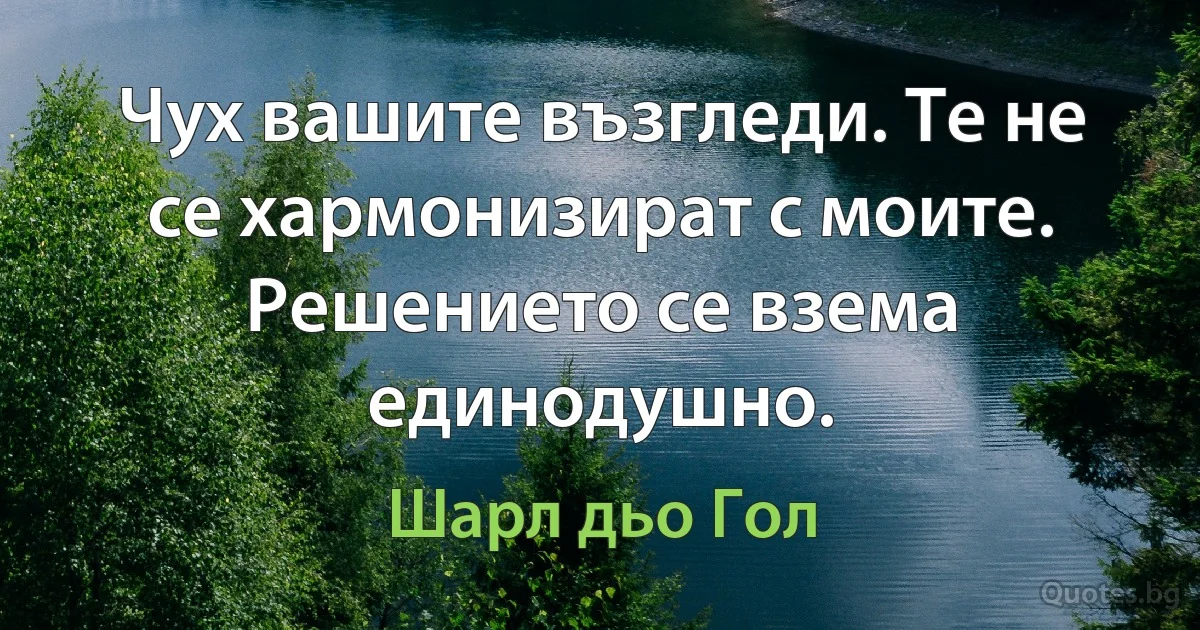 Чух вашите възгледи. Те не се хармонизират с моите. Решението се взема единодушно. (Шарл дьо Гол)