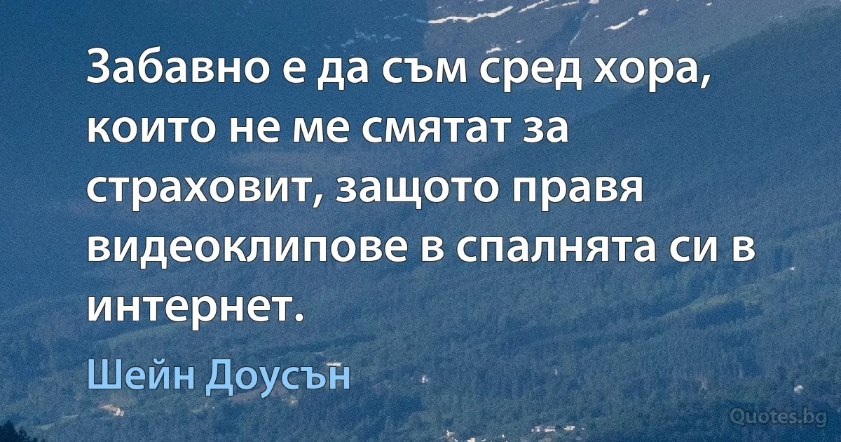 Забавно е да съм сред хора, които не ме смятат за страховит, защото правя видеоклипове в спалнята си в интернет. (Шейн Доусън)