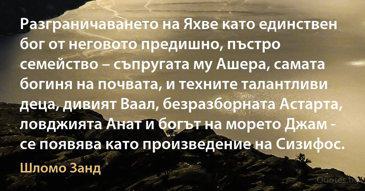 Разграничаването на Яхве като единствен бог от неговото предишно, пъстро семейство – съпругата му Ашера, самата богиня на почвата, и техните талантливи деца, дивият Ваал, безразборната Астарта, ловджията Анат и богът на морето Джам - се появява като произведение на Сизифос. (Шломо Занд)