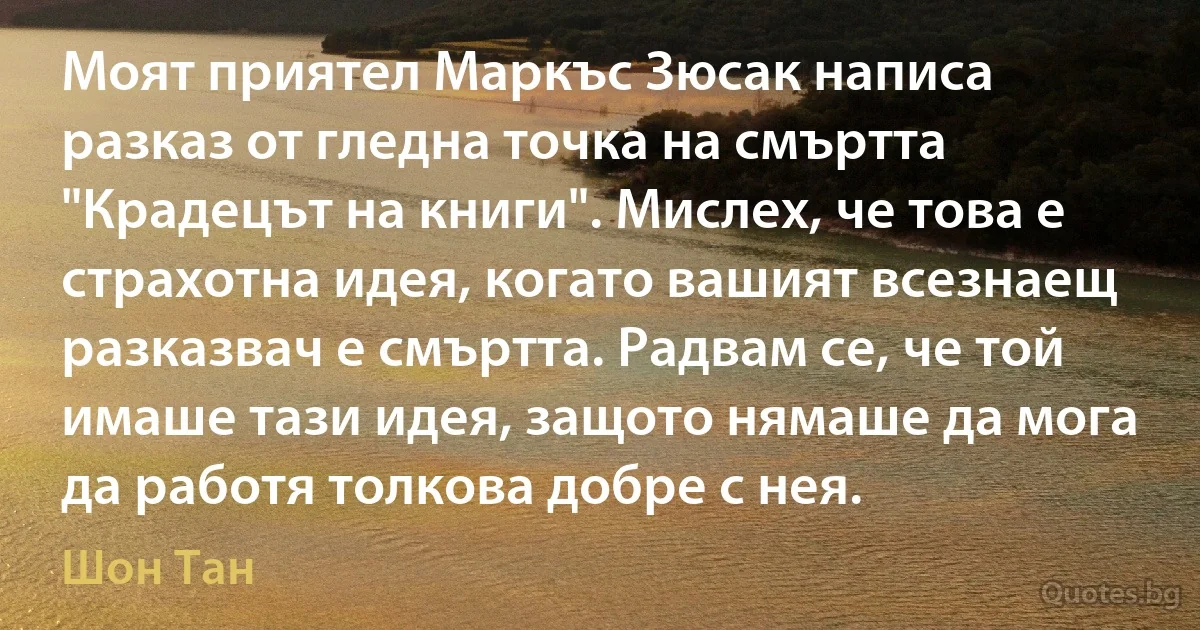 Моят приятел Маркъс Зюсак написа разказ от гледна точка на смъртта "Крадецът на книги". Мислех, че това е страхотна идея, когато вашият всезнаещ разказвач е смъртта. Радвам се, че той имаше тази идея, защото нямаше да мога да работя толкова добре с нея. (Шон Тан)